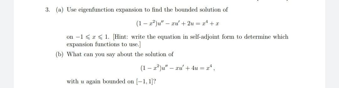 3. (a) Use eigenfunction expansion to find the bounded solution of
- x2)u" – xu + 2u = x + x
on -1 < a < 1. [Hint: write the equation in self-adjoint form to determine which
expansion functions to use.]
(b) What can you say about the solution of
(1 – 2²)u" – xu' + 4u = a,
with u again bounded on [-1, 1]?
