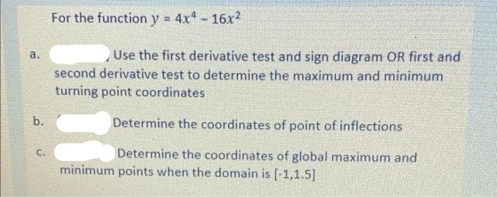 For the function y = 4x4- 16x?
Use the first derivative test and sign diagram OR first and
second derivative test to determine the maximum and minimum
a.
turning point coordinates
b.
Determine the coordinates of point of inflections
C.
Determine the coordinates of global maximum and
minimum points when the domain is [-1,1.5]
