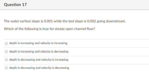 Question 17
The water surface slope is 0.001 while the bed slope is 0.002 going downstream.
Which of the following is true for steady open channel flow?
O depth is increasing and velocity is increasing
O depth is increasing and velocity is decreasing
depth is decreasing and velocity is increasing
depth is decreasing and velocity is decreasing
