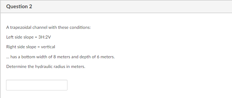 Question 2
A trapezoidal channel with these conditions:
Left side slope = 3H:2V
Right side slope = vertical
. has a bottom width of 8 meters and depth of 6 meters.
Determine the hydraulic radius in meters.
