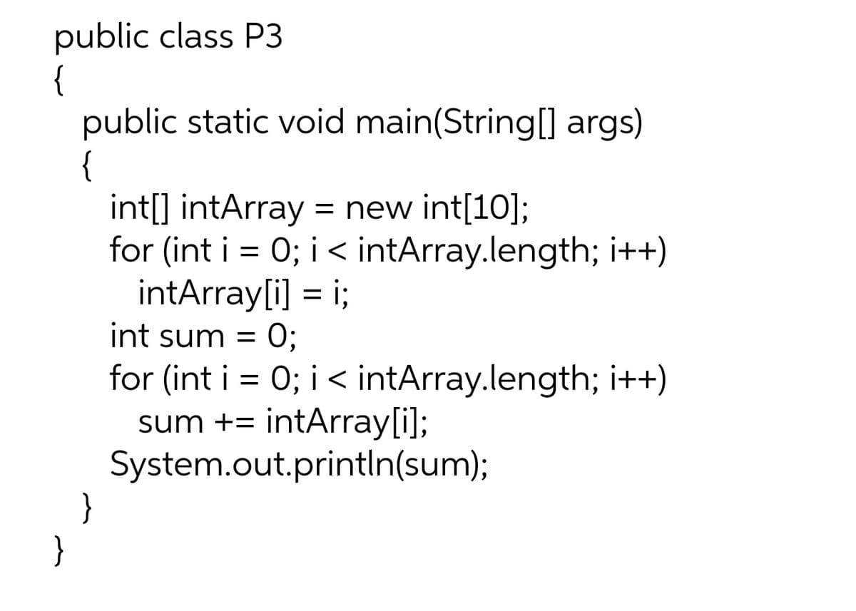 public class P3
{
public static void main(String[] args)
{
}
int[] intArray = new int[10];
for (int i = 0; i < intArray.length; i++)
intArray[i] = i;
int sum = 0;
for (int i = 0; i < intArray.length; i++)
sum += intArray[i];
System.out.println(sum);