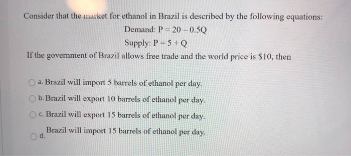 Consider that the market for ethanol in Brazil is described by the following equations:
Demand: P = 20-0.5Q
Supply: P = 5 + Q
If the government of Brazil allows free trade and the world price is $10, then
a. Brazil will import 5 barrels of ethanol per day.
b. Brazil will export 10 barrels of ethanol per day.
c. Brazil will export 15 barrels of ethanol per day.
Brazil will import 15 barrels of ethanol per day.
d.