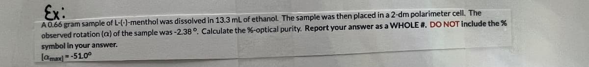 Ex:
A0.66 gram sample of L-(-)-menthof was dissolved in 13.3 mL of ethanol. The sample was then placed in a 2-dm polarimeter cell. The
observed rotation (a) of the sample was -2.38°. Calculate the %-optical purity. Report your answer as a WHOLE #. DO NOT include the %
symbol in your answer.
[amax] = -51.0°
