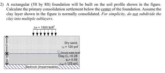 2) A rectangular (5ft by 8ft) foundation will be built on the soil profile shown in the figure.
Calculate the primary consolidation settlement below the center of the foundation. Assume the
clay layer shown in the figure is normally consolidated. For simplicity, do not subdivide the
clay into multiple sublayers.
AG = 1500 lb/ft?
Dry sand
*120 pet
Clay,Ce =0.28
e,= 0.55
Ya 125 pct
Bedrock (Impermeable)
