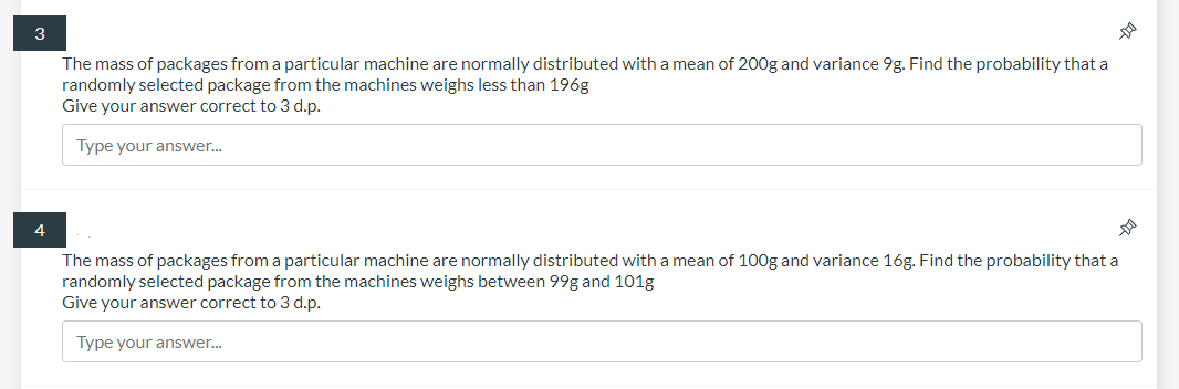 3
The mass of packages from a particular machine are normally distributed with a mean of 200g and variance 9g. Find the probability that a
randomly selected package from the machines weighs less than 196g
Give your answer correct to 3 d.p.
Type your answer.
4
The mass of packages from a particular machine are normally distributed with a mean of 100g and variance 16g. Find the probability that a
randomly selected package from the machines weighs between 99g and 101g
Give your answer correct to 3 d.p.
Type your answer.
