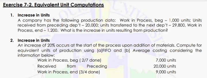 Exercise 7-2. Equivalent Unit Computations
1. Increase in Units
A company has the following production data: Work in Process, beg - 1,000 units; Units
received from preceding dep't - 20,000; units transferred to the next dep't - 29,800, Work in
Process, end – 1,200. What is the increase in units resulting from production?
2. Increase in Units
An increase of 20% occurs at the start of the process upon addition of materials. Compute for
equivalent units of production using (a]FIFO and [b] Average costing considering the
information below:
Work in Process, beg ( 2/7 done)
Preceding
Work in Process, end (3/4 done)
7,000 units
Received
from
20,000 units
9,000 units
