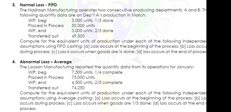 3. Normal Loss - FIFO
The Nasiraan Manufacturing operates two consecutive producing departments, A and B. Th
following quantity data are on Dep't A's production in March:
WIP, beg
Placed in Process
5,000 units, 1/5 done
50,000 units
WIP, end
3,000 units, 2/3 done
TIC
Transferred out
49,500
Compute for the equivalent units of production under each of the following independer
assumptions using FIFO costing: [a] Loss occurs at the beginning of the process: [b] Loss occu
during process; [c] Loss is occurs when goods are ½ done; [d] loss occurs at the end of proces
4. Abnormal Loss - Average
The Loosan Manufacturing reported the quantity data from its operations for January:
WIP, beg
7,500 units, 1/4 complete
Placed in Process
75,000 units
WIP, end
4,500 units, 2/5 complete
Transferred out
Compute for the equivalent units of production under each of the following independer
assumptions using Average costing: [a] Loss occurs at the beginning of the process; [b] Lo
occurs during process; [c] Loss occurs when goods are 1/3 done; [d] loss occurs at the end
74,250
process.
