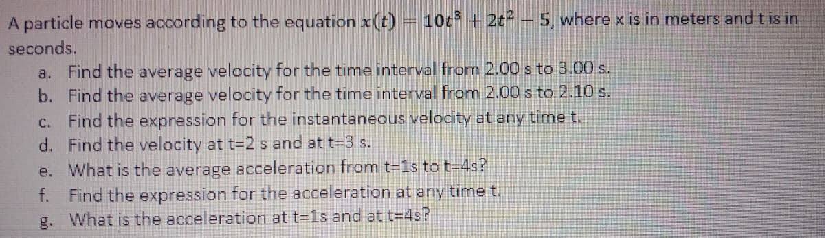 A particle moves according to the equation x(t)
10t + 2t2 - 5, where x is in meters and t is in
seconds.
a. Find the average velocity for the time interval from 2.00 s to 3.00 s.
b. Find the average velocity for the time interval from 2.00 s to 2.10 s.
c. Find the expression for the instantaneous velocity at any time t.
d. Find the velocity at t=2 s and at t=3 s.
e. What is the average acceleration from t-1s to t-4s?
f. Find the expression for the acceleration at any time t.
g. What is the acceleration at t=1s and at t=4s?
