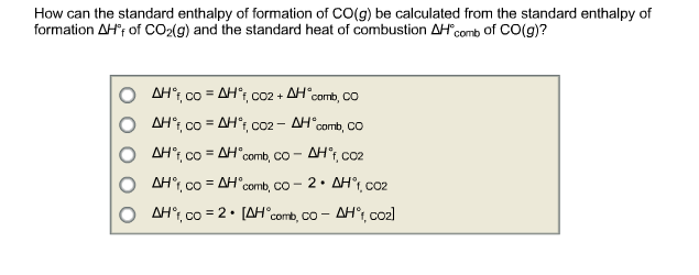 How can the standard enthalpy of formation of CO(g) be calculated from the standard enthalpy of
formation AHF of CO₂(g) and the standard heat of combustion AH comb of CO(g)?
CO2 + AH comb, CO
ΔΗ°, co = ΔΗ°, CO
AHᵒf, co=AHᵒf, co2 - AH comb, CO
AH°, co = AH
comb, CO-
AHºf, CO2
AH°, co = AH comb, co - 2 • AH°, coz
ΔΗ°, co = 2 • [ΔΗ° comb, co - ΔΗ°, coal