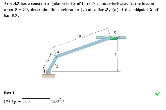 Arm AB has a constant angular velocity of 14 rad/s counterclockwise. At the instant
when 8 = 90°, determine the acceleration (a) of collar D, (b) of the midpoint G of
bar BD.
Part 1
(a) ap
= 185
3 in.
AC
B
in./s²
10 in.
6 in.