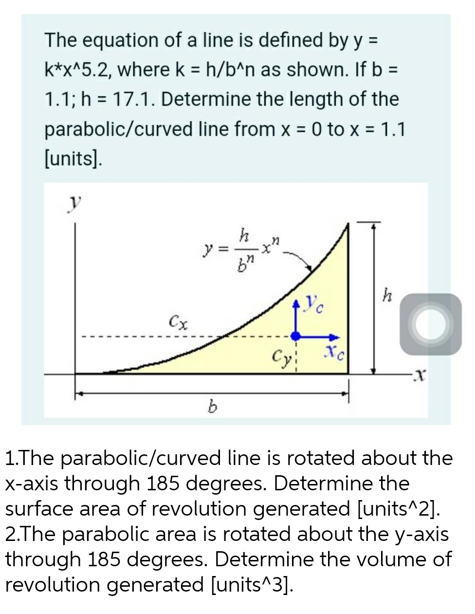 The equation of a line is defined by y =
k*x^5.2, where k = h/b^n as shown. If b =
1.1; h= 17.1. Determine the length of the
parabolic/curved line from x = 0 to x = 1.1
[units].
y
h
y
Cx
O
Xc
Cy!
-X
b
1.The parabolic/curved line is rotated about the
x-axis through 185 degrees. Determine the
surface area of revolution generated [units^2].
2.The parabolic area is rotated about the y-axis
through 185 degrees. Determine the volume of
revolution generated [units^3].