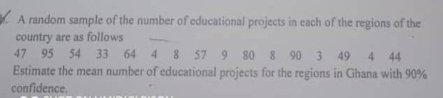 A random sample of the number of educational projects in each of the regions of the
country are as follows
47 95 54 33 64 4 8 57 9 80 8 90 3 49
4 44
Estimate the mean number of educational projects for the regions in Ghana with 90%
confidence.