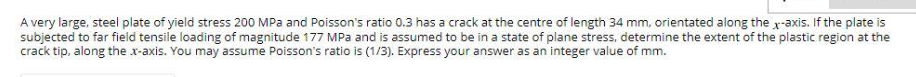 A very large, steel plate of yield stress 200 MPa and Poisson's ratio 0.3 has a crack at the centre of length 34 mm, orientated along the x-axis. If the plate is
subjected to far field tensile loading of magnitude 177 MPa and is assumed to be in a state of plane stress, determine the extent of the plastic region at the
crack tip, along the x-axis. You may assume Poisson's ratio is (1/3). Express your answer as an integer value of mm.