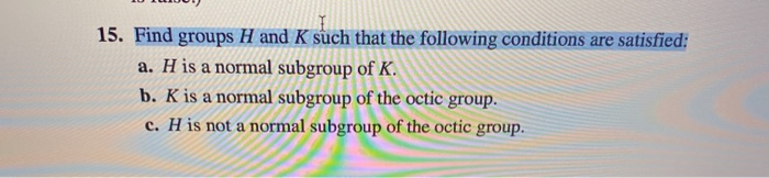 15. Find groups H and K such that the following conditions are satisfied:
a. H is a normal subgroup of K.
b. K is a normal subgroup of the octic group.
c. H is not a normal subgroup of the octic group.
