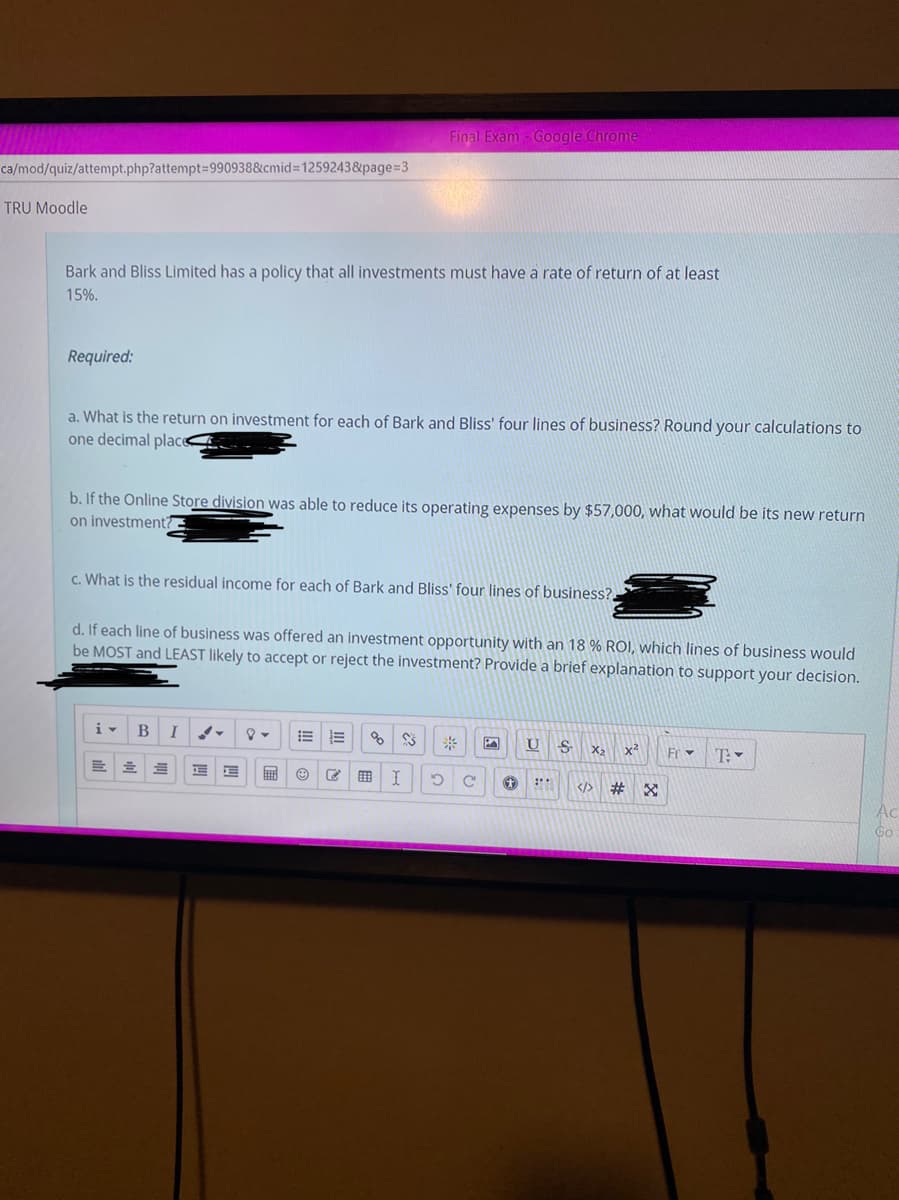 Final Exam - Google Chrome
ca/mod/quiz/attempt.php?attempt=D990938&cmid 1259243&page%=3
TRU Moodle
Bark and Bliss Limited has a policy that all investments must have a rate of return of at least
15%.
Required:
a. What is the return on investment for each of Bark and Bliss' four lines of business? Round your calculations to
one decimal plac -
b. If the Online Store division was able to reduce its operating expenses by $57,000, what would be its new return
on investment?
c. What is the residual income for each of Bark and Bliss' four lines of business?.
d. If each line of business was offered an investment opportunity with an 18 % ROI, which lines of business would
be MOST and LEAST likely to accept or reject the investment? Provide a brief explanation to support your decision.
i-
B
!!
X2
x2
Fr
T:
</>
#3
Ac
