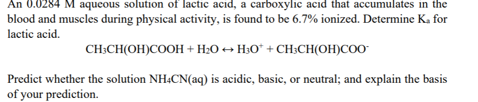 blood and muscles during physical activity, is found to be 6.7% ionized. Determine Ka for
lactic acid.
CH3CH(OH)COOH + H2O → H30* + CH3CH(OH)COO-
Predict whether the solution NHẠCN(aq) is acidic, basic, or neutral; and explain the basis
of your prediction.
