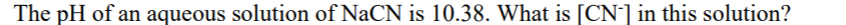 The pH of an aqueous solution of NaCN is 10.38. What is [CN-] in this solution?
