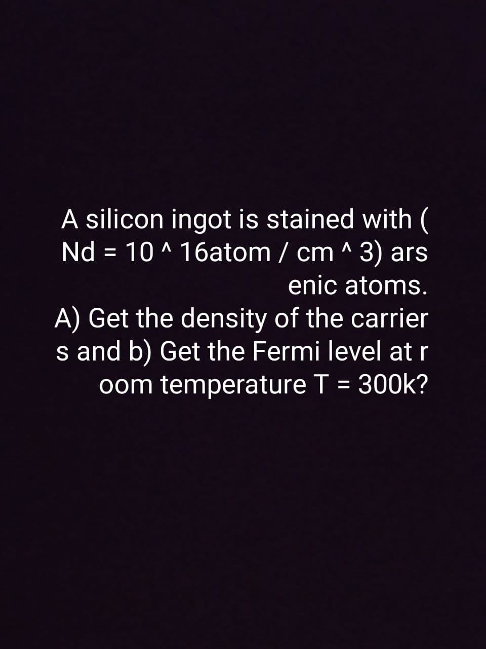 A silicon ingot is stained with (
Nd = 10 ^ 16atom / cm ^ 3) ars
enic atoms.
A) Get the density of the carrier
s and b) Get the Fermi level at r
oom temperature T = 300k?
