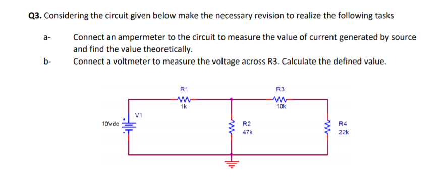 Q3. Considering the circuit given below make the necessary revision to realize the following tasks
Connect an ampermeter to the circuit to measure the value of current generated by source
and find the value theoretically.
a-
b-
Connect a voltmeter to measure the voltage across R3. Calculate the defined value.
R1
R3
1k
10k
V1
10vdc
R2
R4
47k
22k
