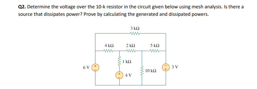 Q2. Determine the voltage over the 10-k resistor in the circuit given below using mesh analysis. Is there a
source that dissipates power? Prove by calculating the generated and dissipated powers.
3 ΚΩ
ww
4 kΩ
2 k2
5 k2
ww-
ww-
ww
1 kQ
6 V
3 V
10 k2
4 V
