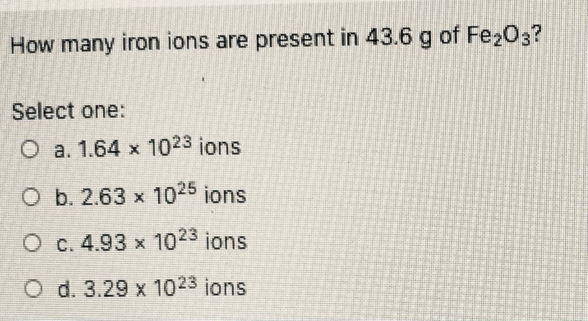 How many iron ions are present in 43.6 g of Fe203?
Select one:
O a. 1.64 x 1023 jons
O b. 2.63 x 1025 jons
O c. 4.93 x 1023 ions
O d. 3.29 x 1023 ions
