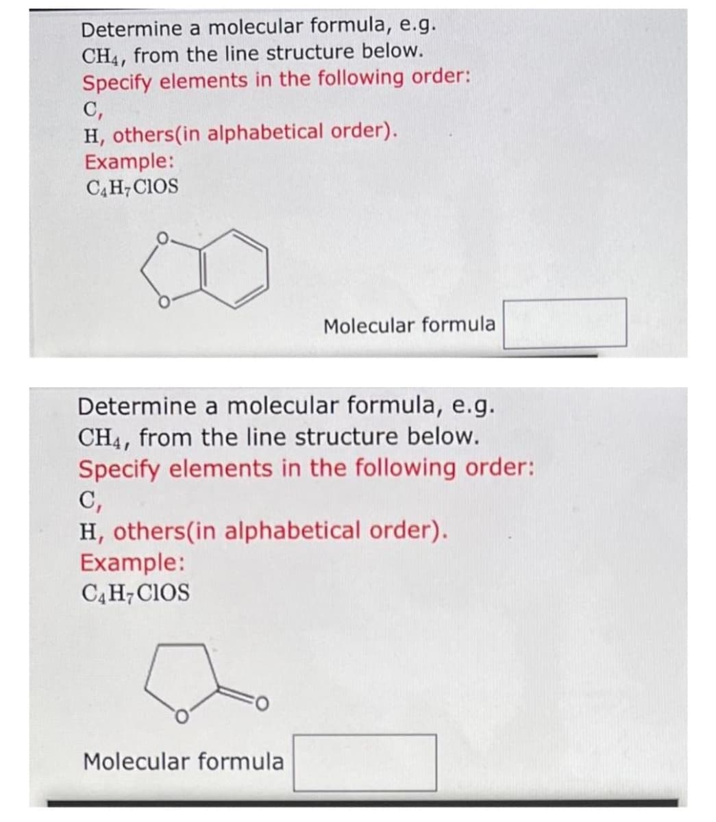 Determine a molecular formula, e.g.
CH4, from the line structure below.
Specify elements in the following order:
C,
H, others(in alphabetical order).
Example:
C4H7CIOS
Determine a molecular formula, e.g.
CH4, from the line structure below.
Specify elements in the following order:
C,
H, others(in alphabetical order).
Example:
C4 H7 CIOS
Molecular formula
Molecular formula