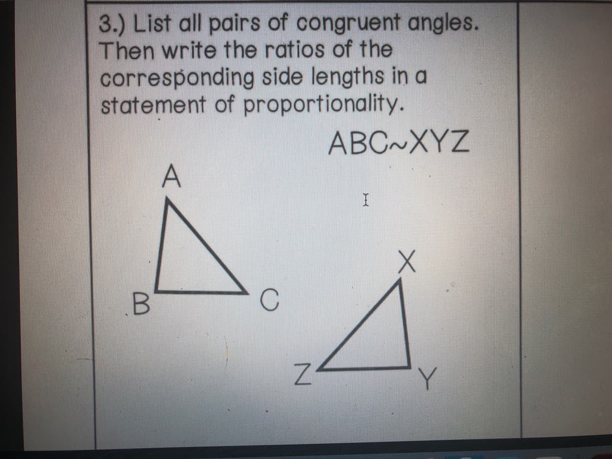 3.) List all pairs of congruent angles.
Then write the ratios of the
corresponding side lengths in a
statement of proportionality.
ABC~XYZ
A
B.
Y.
