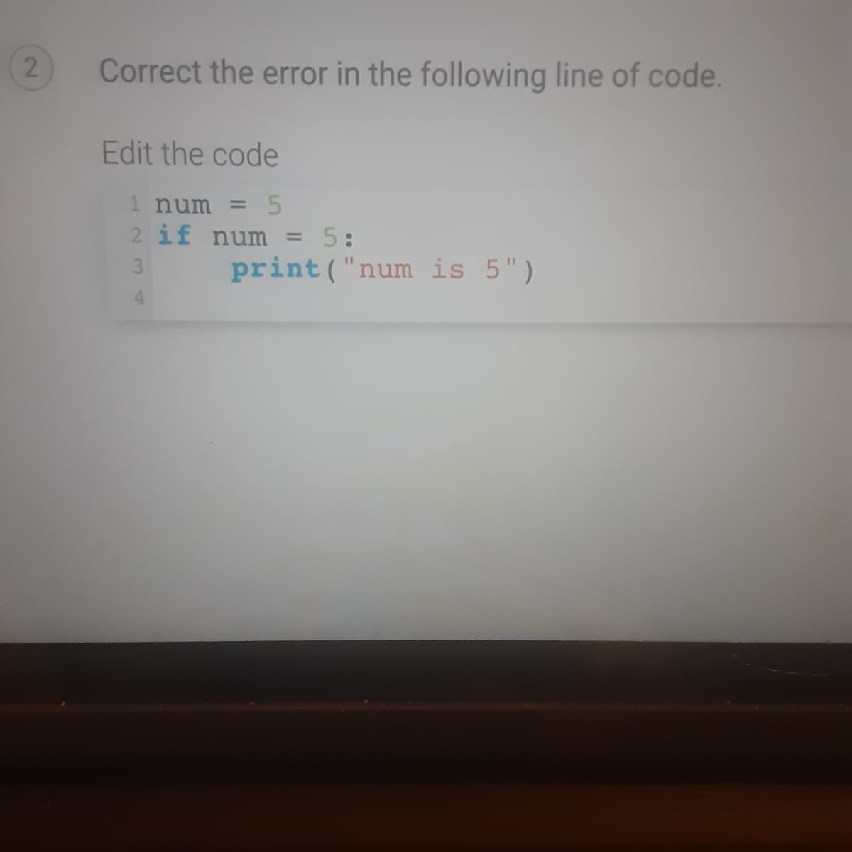Correct the error in the following line of code.
Edit the code
1 num = 5
2 if num = 5:
3
print ("num is 5")
4.
2.

