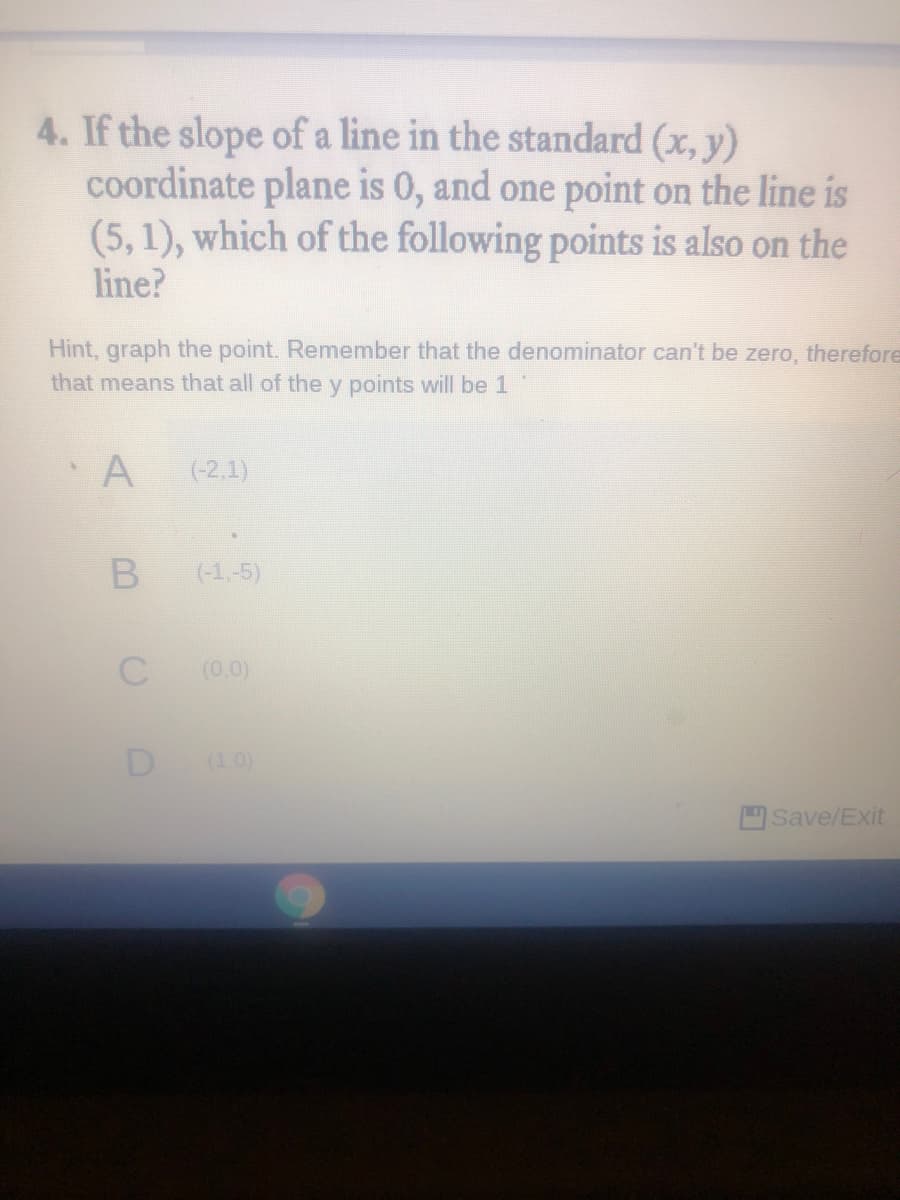 4. If the slope of a line in the standard (x, y)
coordinate plane is 0, and one point on the line is
(5,1), which of the following points is also on the
line?
Hint, graph the point. Remember that the denominator can't be zero, therefore
that means that all of the y points will be 1
A
(-2,1)
(-1,-5)
(0,0)
D
(1.0)
Save/Exit
