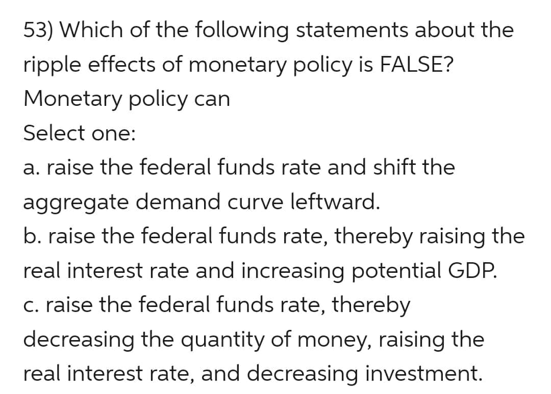 53) Which of the following statements about the
ripple effects of monetary policy is FALSE?
Monetary policy can
Select one:
a. raise the federal funds rate and shift the
aggregate demand curve leftward.
raise the federal funds rate, thereby raising the
real interest rate and increasing potential GDP.
c. raise the federal funds rate, thereby
decreasing the quantity of money, raising the
real interest rate, and decreasing investment.