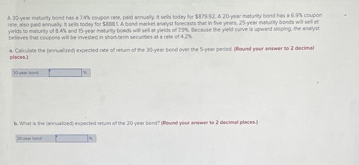 A 30-year maturity bond has a 7.4% coupon rate, paid annually. It sells today for $879.92. A 20-year maturity bond has a 6.9% coupon
rate, also paid annually. It sells today for $888.1. A bond market analyst forecasts that in five years, 25-year maturity bonds will sell at
yields to maturity of 8.4% and 15-year maturity bonds will sell at yields of 7.9%. Because the yield curve is upward sloping, the analyst
believes that coupons will be invested in short-term securities at a rate of 4.2%.
a. Calculate the (annualized) expected rate of return of the 30-year bond over the 5-year period. (Round your answer to 2 decimal
places.)
30-year bond
%
b. What is the (annualized) expected return of the 20-year bond? (Round your answer to 2 decimal places.)
20-year bond