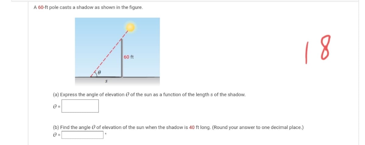 A 60-ft pole casts a shadow as shown in the figure.
18
60 ft
(a) Express the angle of elevation e of the sun as a function of the length s of the shadow.
(b) Find the angle O of elevation of the sun when the shadow is 40 ft long. (Round your answer to one decimal place.)
