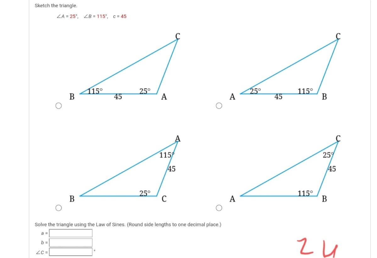 Sketch the triangle.
ZA = 25°, 2B = 115°, c= 45
15°
В
25°
A
25°
115°
В
45
45
115
25
45
45
25°
C
115°
В
В
A
Solve the triangle using the Law of Sines. (Round side lengths to one decimal place.)
a =
b =
Zc =
