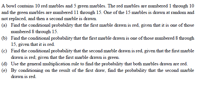 A bowl contains 10 red marbles and 5 green marbles. The red marbles are numbered 1 through 10
and the green marbles are numbered 11 through 15. One of the 15 marbles is drawn at random and
not replaced, and then a second marble is drawn.
(a) Find the conditional probability that the first marble drawn is red, given that it is one of those
numbered 8 through 15.
(b) Find the conditional probability that the first marble drawn is one of those numbered 8 through
15, given that it is red.
(c) Find the conditional probability that the second marble drawn is red, given that the first marble
drawn is red; given that the first marble drawn is green.
(d) Use the general multiplication rule to find the probability that both marbles drawn are red.
(e) By conditioning on the result of the first draw, find the probability that the second marble
drawn is red.
