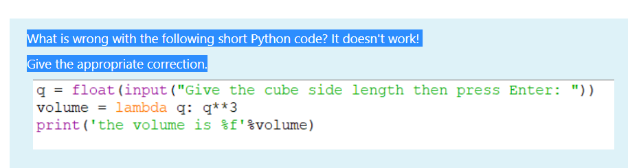 What is wrong with the following short Python code? It doesn't work!
Give the appropriate correction.
q = float (input ("Give the cube side length then press Enter: "))
volume = lambda q: q**3
print ('the volume is %f'%volume)
