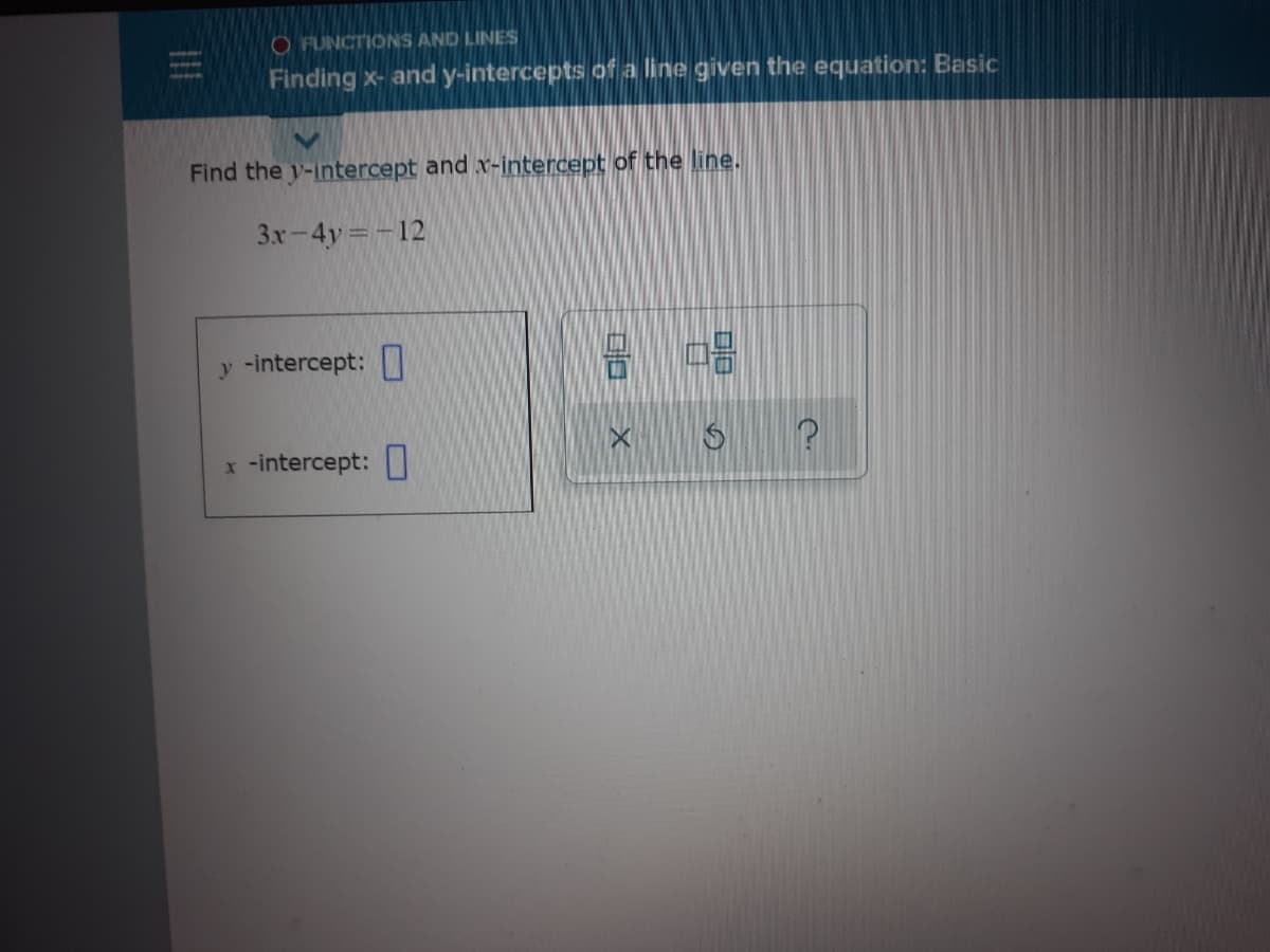 O FUNCTIONS AND LINES
Finding x- and y-intercepts of a line given the equation: Basic
Find the y-intercept and x-intercept of the line.
3x-4y -12
y -intercept:
x -intercept:
