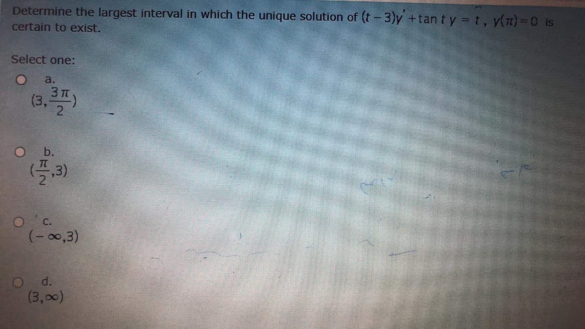 Determine the largest interval in which the unique solution of (t-3)y +tan t y = t, y(m) = 0 is
certain to exist.
Select one:
a.
3 T
(3,7
,3)
O C.
(- 00,3)
O d.
(3,00)
