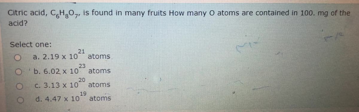 Citric acid, C H,O,, is found in many fruits How many O atoms are contained in 100. mg of the
acid?
Select one:
a. 2.19 x 10
21
atoms
O b. 6.02 x 10
23
atoms
C. 3.13 x 10
20
atoms
d. 4.47 x 10
19
atoms

