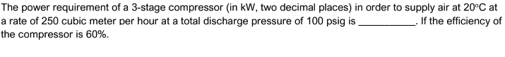 The power requirement of a 3-stage compressor (in kW, two decimal places) in order to supply air at 20°C at
. If the efficiency of
a rate of 250 cubic meter per hour at a total discharge pressure of 100 psig is.
the compressor is 60%.
