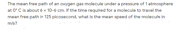 The mean free path of an oxygen gas molecule under a pressure of 1 atmosphere
at 0° C is about 6 × 10-6 cm. If the time required for a molecule to travel the
mean free path is 125 picosecond, what is the mean speed of the molecule in
m/s?
