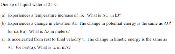 One kg of liquid water at 25°C:
(a) Experiences a temperature increase of 1K. What is AU'in kJ?
(b) Experiences a change in elevation Az. The change in potential energy is the same as AU'
for part(a). What is Az in meters?
(c) Is accelerated from rest to final velocity u. The change in kinetic energy is the same as
AUt for part(a). What is u, in m/s?
