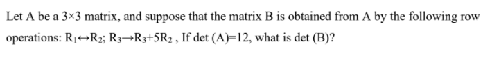Let A be a 3x3 matrix, and suppose that the matrix B is obtained from A by the following row
operations: R1+→R2; R3¬R3+5R2 , If det (A)=12, what is det (B)?
