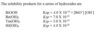 The solubility products for a series of hydroxides are
BIOOH
Be(OH)2
Tm(OH);
Hf(OH)4
Ksp = 4.0 X 10-10 = [BiO*] [OH']
Ksp = 7.0 X 10-22
Ksp = 3.0 X 1024
Ksp= 4.0 X 10-26
