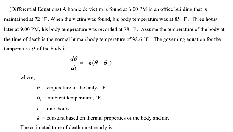 (Differential Equations) A homicide victim is found at 6:00 PM in an office building that is
maintained at 72 °F. When the victim was found, his body temperature was at 85 °F. Three hours
later at 9:00 PM, his body temperature was recorded at 78 °F. Assume the temperature of the body at
the time of death is the normal human body temperature of 98.6 °F. The governing equation for the
temperature of the body is
do
=-k(0-0)
dt
where,
0= temperature of the body, "F
0 = ambient temperature, "F
t = time, hours
k = constant based on thermal properties of the body and air.
The estimated time of death most nearly is