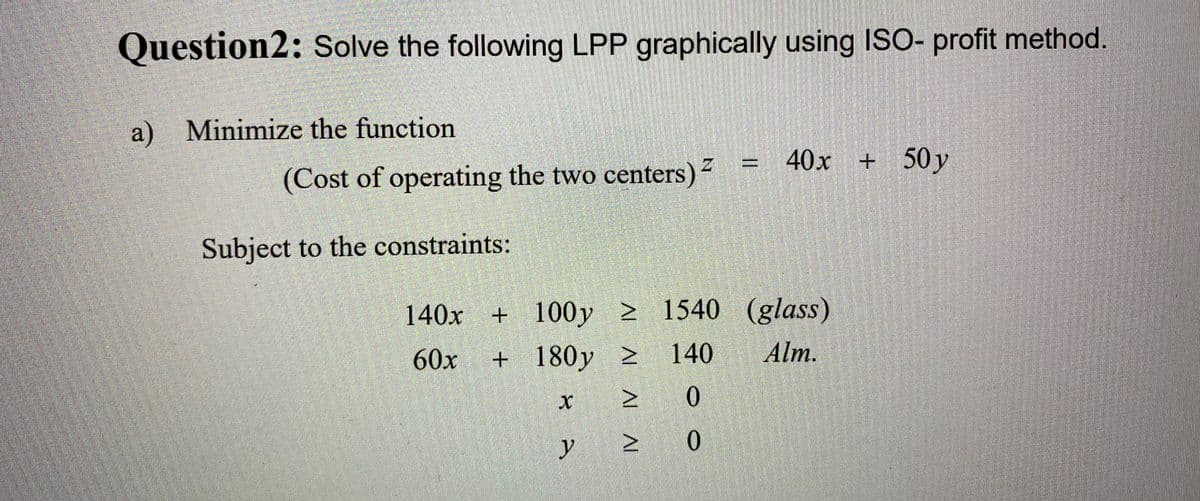 Question2: Solve the following LPP graphically using ISO- profit method
a) Minimize the function
40x + 50y
(Cost of operating the two centers)-
Subject to the constraints:
140x + 100y 2 1540 (glass)
Alm.
60x + 180y >
140
|3|
