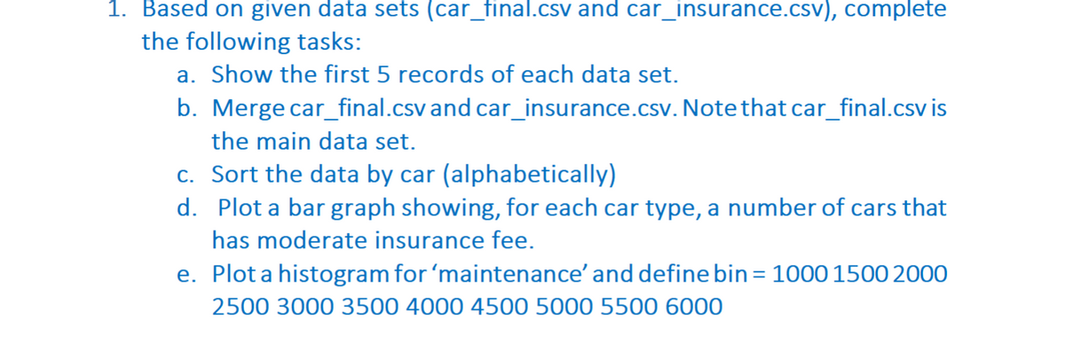 1. Based on given data sets (car_final.csv and car_insurance.csv), complete
the following tasks:
a. Show the first 5 records of each data set.
b. Merge car_final.csv and car_insurance.csv. Note that car_final.csv is
the main data set.
c. Sort the data by car (alphabetically)
d. Plot a bar graph showing, for each car type, a number of cars that
has moderate insurance fee.
e. Plot a histogram for 'maintenance' and define bin = 1000 1500 2000
2500 3000 3500 4000 4500 5000 5500 6000
