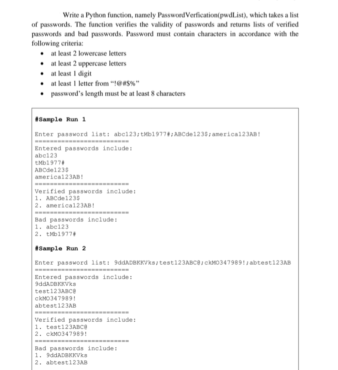 Write a Python function, namely PasswordVerfication(pwdList), which takes a list
of passwords. The function verifies the validity of passwords and returns lists of verified
passwords and bad passwords. Password must contain characters in accordance with the
following criteria:
• at least 2 lowercase letters
at least 2 uppercase letters
at least 1 digit
at least 1 letter from “!@#$%"
• password's length must be at least 8 characters
#Sample Run 1
Enter password list: abc123;±MB1977 # ; ABCde123$; america123AB!
================== ========
Entered passwords include:
abc123
tMb1977#
ABCde123$
america123AB!
============
====-=====
Verified passwords include:
1. ABCde123$
2. america123AB!
====== =========== =========
Bad passwords include:
1. abc123
2. tMb1977#
#Sample Run 2
Enter password list: 9ddADBKKVks;test123ABC@;CKMO347989!;abtest123AB
===== ===
Entered passwords include:
9ddADBKKVks
test123ABC@
CKMO347989!
abtest123AB
==== ====
===== ==
Verified passwords include:
1. test123ABC@
2. ckMO347989!
Bad passwords include:
1. 9ddADBKKVks
2. abtest123AB
