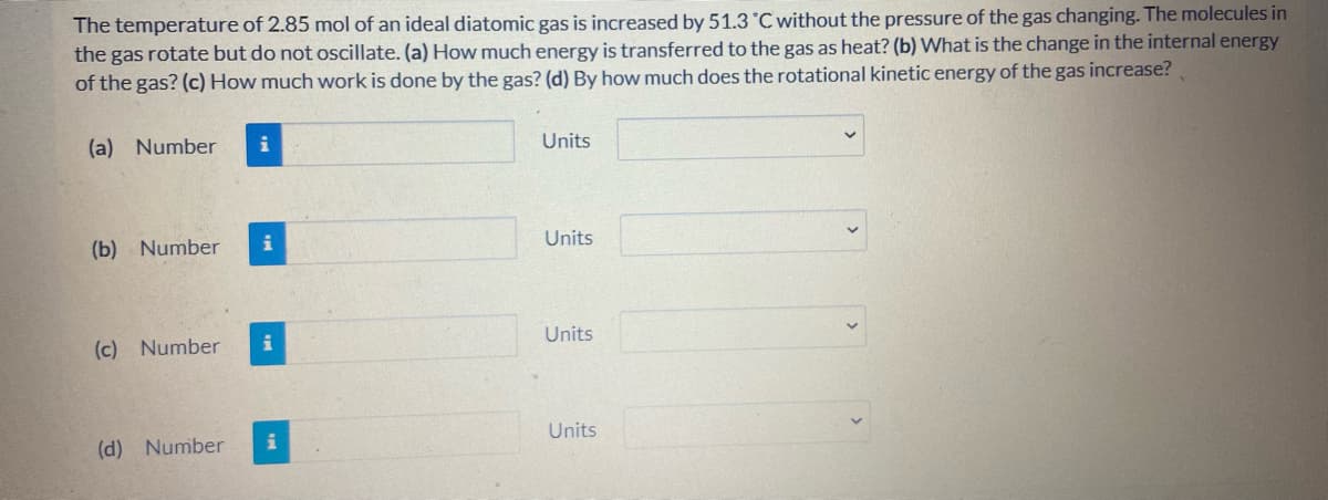 The temperature of 2.85 mol of an ideal diatomic gas is increased by 51.3 °C without the pressure of the gas changing. The molecules in
the gas rotate but do not oscillate. (a) How much energy is transferred to the gas as heat? (b) What is the change in the internal energy
of the gas? (c) How much work is done by the gas? (d) By how much does the rotational kinetic energy of the gas increase?
(a) Number
i
Units
(b) Number
Units
Units
(c) Number
Units
(d) Number
