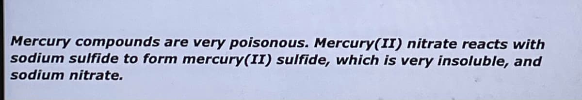 Mercury compounds are very poisonous. Mercury(II) nitrate reacts with
sodium sulfide to form mercury(II) sulfide, which is very insoluble, and
sodium nitrate.
