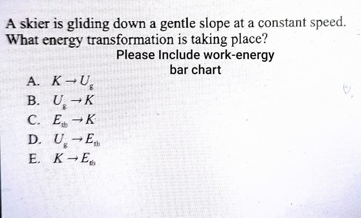 A skier is gliding down a gentle slope at a constant speed.
What energy transformation is taking place?
Please Include work-energy
bar chart
A. K U
B. U, K
С. Е, — К
D. U, E
E. K E
